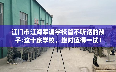 江门市江海军训学校管不听话的孩子:这十家学校,绝对值得一试! 江门市江海军训学校管不听话的孩子:这十家学校,绝对值得一试!