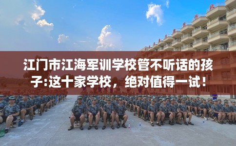 江门市江海军训学校管不听话的孩子:这十家学校,绝对值得一试! 江门市江海军训学校管不听话的孩子:这十家学校,绝对值得一试!
