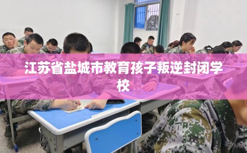 江苏省盐城市教育孩子叛逆封闭学校 江苏省盐城市教育孩子叛逆封闭学校