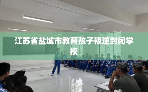 江苏省盐城市教育孩子叛逆封闭学校 江苏省盐城市教育孩子叛逆封闭学校