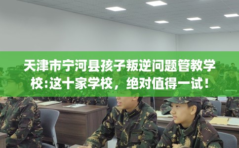 天津市宁河县孩子叛逆问题管教学校:这十家学校，绝对值得一试！