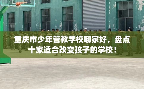 重庆市少年管教学校哪家好，盘点十家适合改变孩子的学校！
