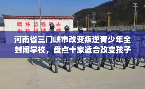 河南省三门峡市改变叛逆青少年全封闭学校，盘点十家适合改变孩子的学校！