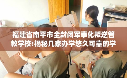 福建省南平市全封闭军事化叛逆管教学校:揭秘几家办学悠久可靠的学校！