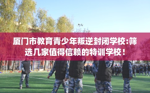 厦门市教育青少年叛逆封闭学校:筛选几家值得信赖的特训学校! 厦门市教育青少年叛逆封闭学校:筛选几家值得信赖的特训学校!