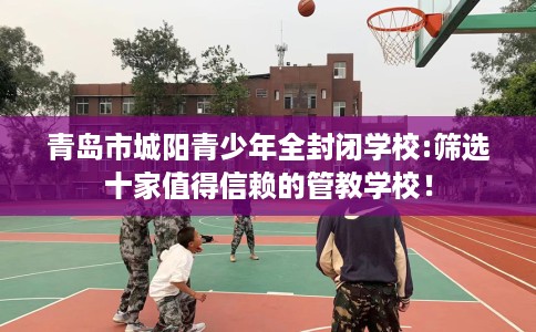 青岛市城阳青少年全封闭学校:筛选十家值得信赖的管教学校！