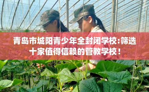 青岛市城阳青少年全封闭学校:筛选十家值得信赖的管教学校！