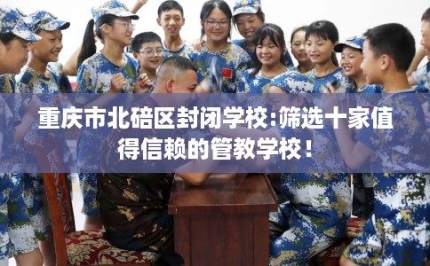 重庆市北碚区封闭学校:筛选十家值得信赖的管教学校! 重庆市北碚区封闭学校:筛选十家值得信赖的管教学校!