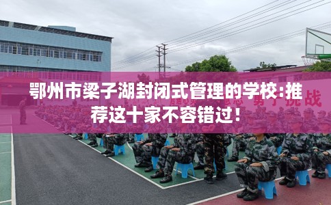 鄂州市梁子湖封闭式管理的学校:推荐这十家不容错过! 鄂州市梁子湖封闭式管理的学校:推荐这十家不容错过!