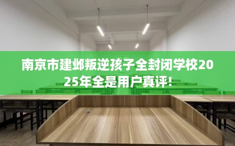 南京市建邺叛逆孩子全封闭学校2025年全是用户真评! 南京市建邺叛逆孩子全封闭学校2025年全是用户真评!
