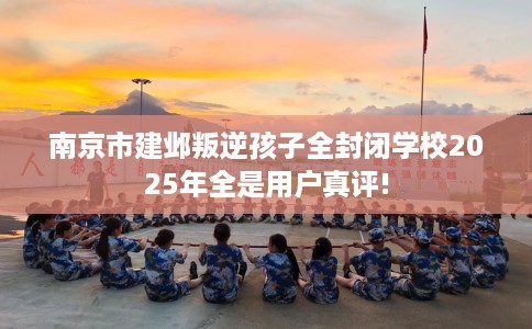南京市建邺叛逆孩子全封闭学校2025年全是用户真评!