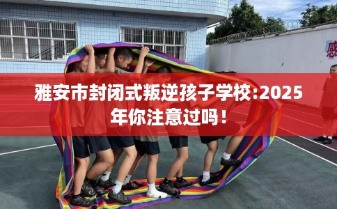雅安市封闭式叛逆孩子学校:2025年你注意过吗！