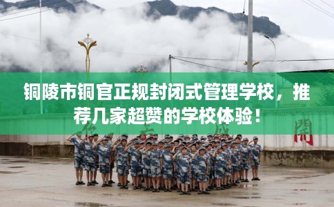 铜陵市铜官正规封闭式管理学校，推荐几家超赞的学校体验！