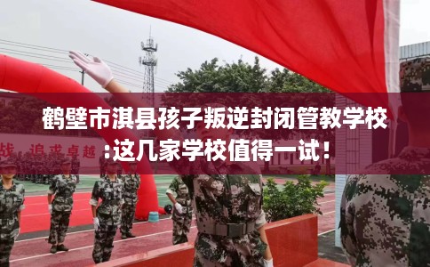 鹤壁市淇县孩子叛逆封闭管教学校:这几家学校值得一试! 鹤壁市淇县孩子叛逆封闭管教学校:这几家学校值得一试!