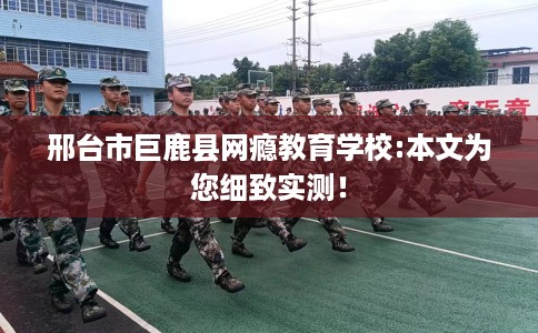 邢台市巨鹿县网瘾教育学校:本文为您细致实测！