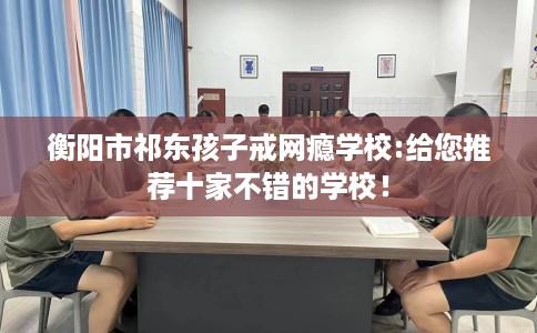 衡阳市祁东孩子戒网瘾学校:给您推荐十家不错的学校！