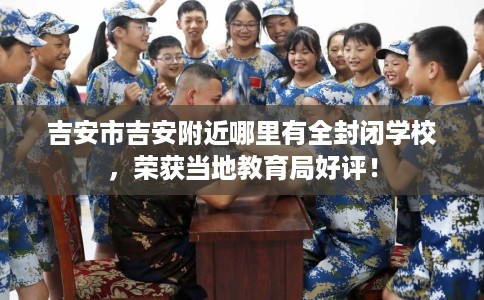 吉安市吉安附近哪里有全封闭学校,荣获当地教育局好评! 吉安市吉安附近哪里有全封闭学校,荣获当地教育局好评!