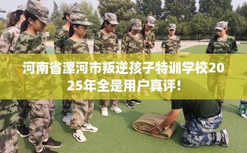 河南省漯河市叛逆孩子特训学校2025年全是用户真评! 河南省漯河市叛逆孩子特训学校2025年全是用户真评!