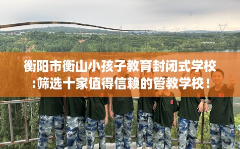 衡阳市衡山小孩子教育封闭式学校:筛选十家值得信赖的管教学校! 衡阳市衡山小孩子教育封闭式学校:筛选十家值得信赖的管教学校!