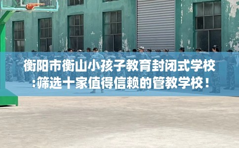 衡阳市衡山小孩子教育封闭式学校:筛选十家值得信赖的管教学校! 衡阳市衡山小孩子教育封闭式学校:筛选十家值得信赖的管教学校!