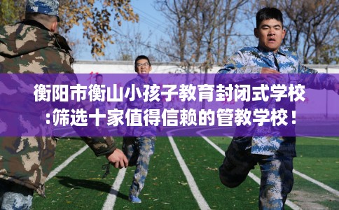 衡阳市衡山小孩子教育封闭式学校:筛选十家值得信赖的管教学校! 衡阳市衡山小孩子教育封闭式学校:筛选十家值得信赖的管教学校!