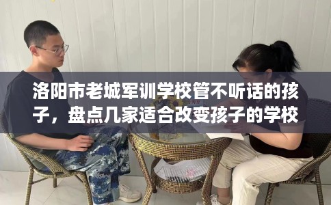 洛阳市老城军训学校管不听话的孩子,盘点几家适合改变孩子的学校! 洛阳市老城军训学校管不听话的孩子,盘点几家适合改变孩子的学校!