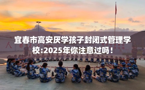 宜春市高安厌学孩子封闭式管理学校:2025年你注意过吗！