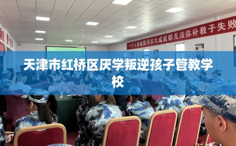 天津市红桥区厌学叛逆孩子管教学校