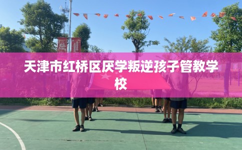 天津市红桥区厌学叛逆孩子管教学校