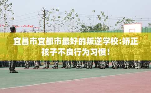 宜昌市宜都市最好的叛逆学校:矫正孩子不良行为习惯！