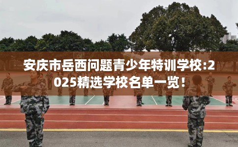 安庆市岳西问题青少年特训学校:2025精选学校名单一览！