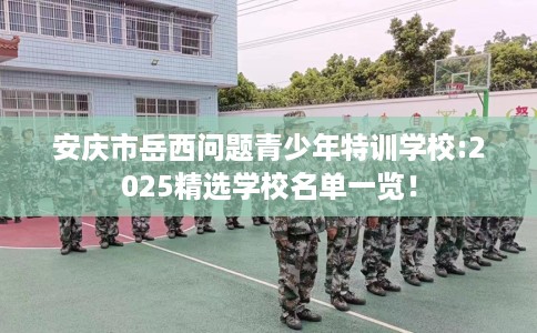 安庆市岳西问题青少年特训学校:2025精选学校名单一览！