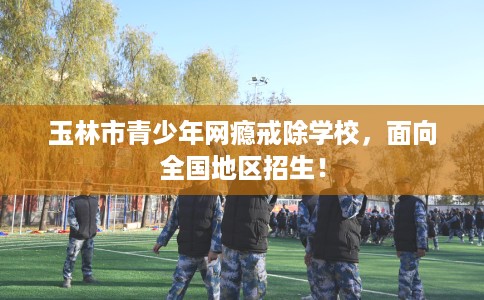 玉林市青少年网瘾戒除学校，面向全国地区招生！