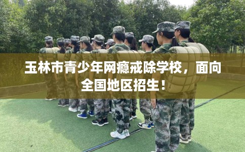 玉林市青少年网瘾戒除学校，面向全国地区招生！