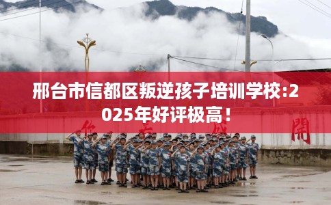 邢台市信都区叛逆孩子培训学校:2025年好评极高！