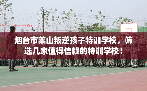 烟台市莱山叛逆孩子特训学校，筛选几家值得信赖的特训学校！