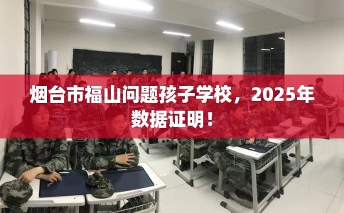 烟台市福山问题孩子学校，2025年数据证明！