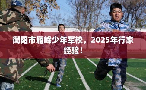 衡阳市雁峰少年军校,2025年行家经验! 衡阳市雁峰少年军校,2025年行家经验!