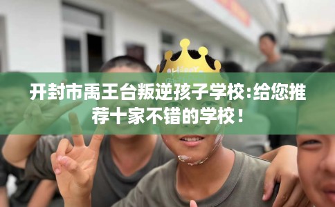 开封市禹王台叛逆孩子学校:给您推荐十家不错的学校! 开封市禹王台叛逆孩子学校:给您推荐十家不错的学校!