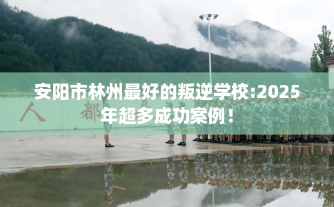 安阳市林州最好的叛逆学校:2025年超多成功案例! 安阳市林州最好的叛逆学校:2025年超多成功案例!