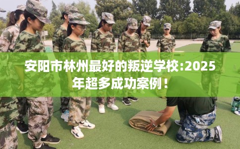 安阳市林州最好的叛逆学校:2025年超多成功案例! 安阳市林州最好的叛逆学校:2025年超多成功案例!