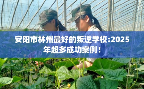 安阳市林州最好的叛逆学校:2025年超多成功案例! 安阳市林州最好的叛逆学校:2025年超多成功案例!