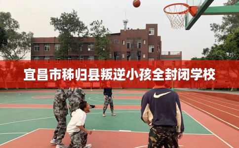 宜昌市秭归县叛逆小孩全封闭学校 宜昌市秭归县叛逆小孩全封闭学校