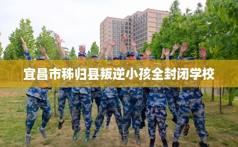 宜昌市秭归县叛逆小孩全封闭学校 宜昌市秭归县叛逆小孩全封闭学校