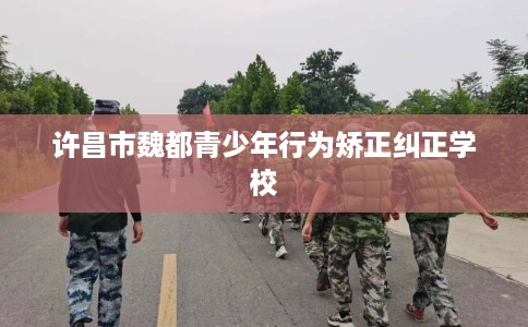 许昌市魏都青少年行为矫正纠正学校 许昌市魏都青少年行为矫正纠正学校