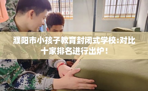 濮阳市小孩子教育封闭式学校:对比十家排名进行出炉! 濮阳市小孩子教育封闭式学校:对比十家排名进行出炉!