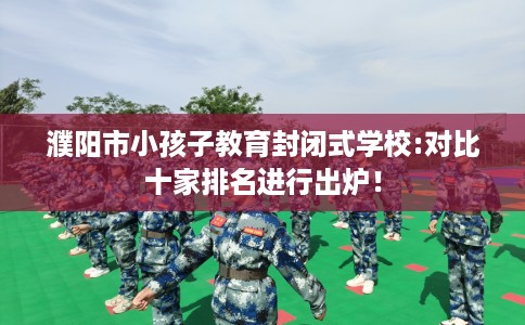 濮阳市小孩子教育封闭式学校:对比十家排名进行出炉！