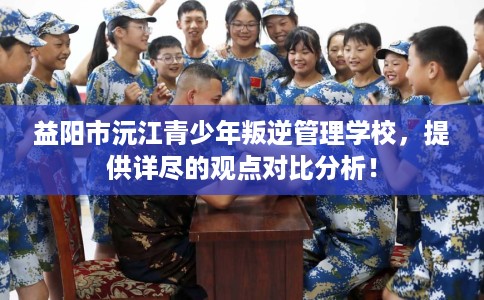 益阳市沅江青少年叛逆管理学校,提供详尽的观点对比分析! 益阳市沅江青少年叛逆管理学校,提供详尽的观点对比分析!