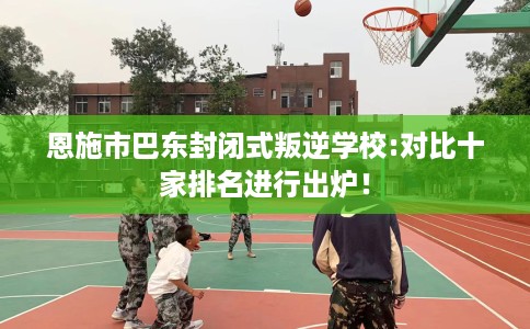 恩施市巴东封闭式叛逆学校:对比十家排名进行出炉！