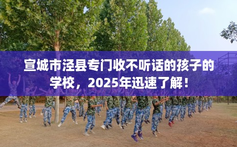 宣城市泾县专门收不听话的孩子的学校，2025年迅速了解！